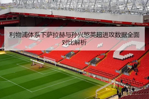 利物浦体系下萨拉赫与孙兴慜英超进攻数据全面对比解析