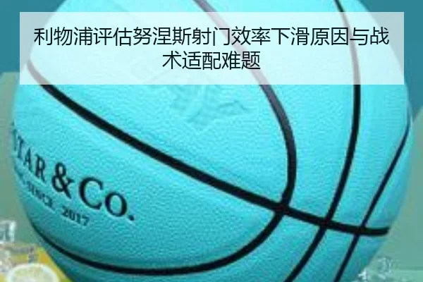 利物浦评估努涅斯射门效率下滑原因与战术适配难题