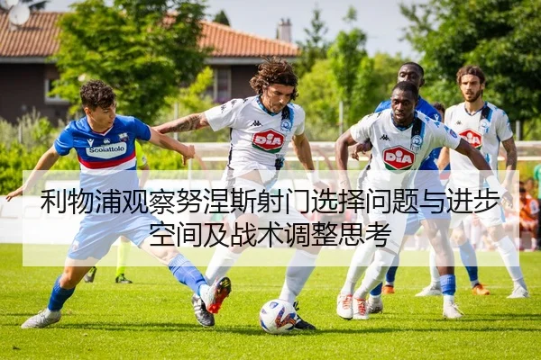 利物浦观察努涅斯射门选择问题与进步空间及战术调整思考